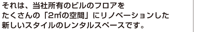 それは、当社所有のビルのフロアをたくさんの「2㎡の空間」にリノベーションした新しいスタイルのレンタルスペースです。