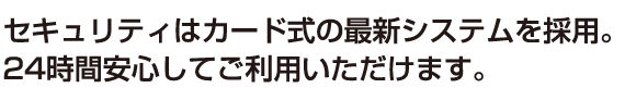 セキュリティはカード式の最新システムを採用。24時間安心してご利用いただけます。