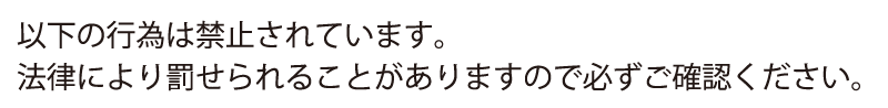 以下の行為は禁止されています。法律により罰せられることがありますので必ずご確認ください。