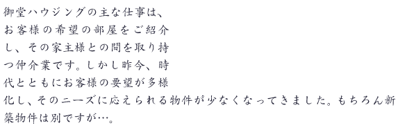 御堂ハウジングの主な仕事は、お客様の希望の部屋をご紹介し、その家主様との間を取り持つ仲介業です。しかし昨今、時代とともにお客様の要望が多様化し、そのニーズに応えられる物件が少なくなってきました。もちろん新築物件は別ですが…。