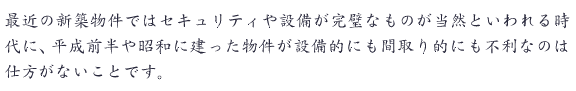 最近の新築物件ではセキュリティや設備が完璧なものが当然といわれる時代に、平成前半や昭和に建った物件が設備的にも間取り的にも不利なのは仕方がないことです。