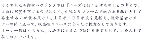 そこで私たち御堂ハウジングでは「ニーズは創り出すもの」との考えで、安易に家賃を下げるのではなく、大胆なリフォームで魅力ある物件として再生するのが最善策とし、１０年・２０年後を見据え、設計業者とオーナーの間に立って、収益性やニーズに合ったご提案をしております。